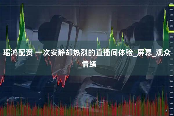 瑶鸿配资 一次安静却热烈的直播间体验_屏幕_观众_情绪