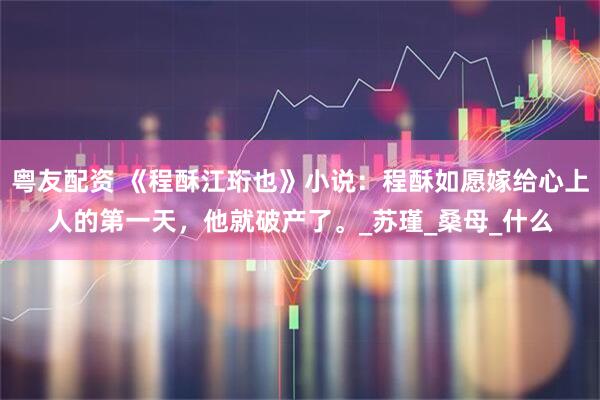 粤友配资 《程酥江珩也》小说:程酥如愿嫁给心上人的第一天,他就破产了。_苏瑾_桑母_什么