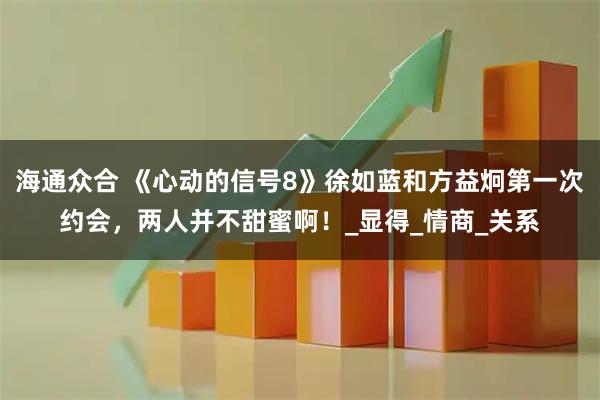 海通众合 《心动的信号8》徐如蓝和方益炯第一次约会，两人并不甜蜜啊！_显得_情商_关系
