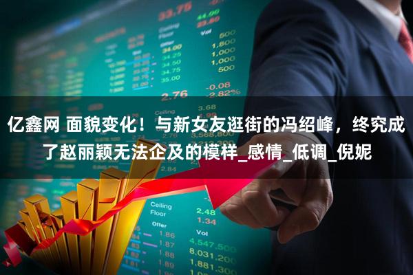 亿鑫网 面貌变化！与新女友逛街的冯绍峰，终究成了赵丽颖无法企及的模样_感情_低调_倪妮