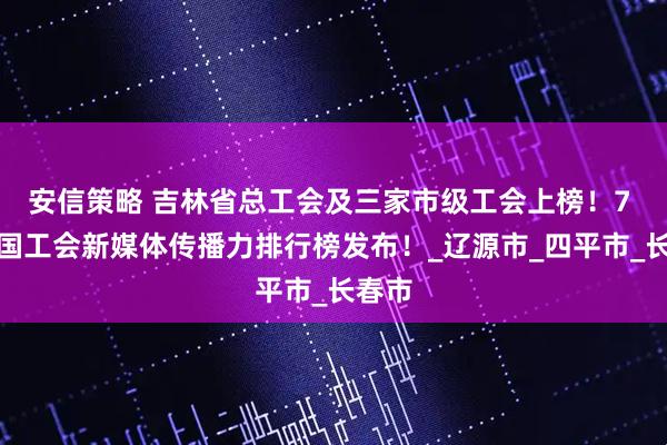 安信策略 吉林省总工会及三家市级工会上榜！7 月全国工会新媒体传播力排行榜发布！_辽源市_四平市_长春市