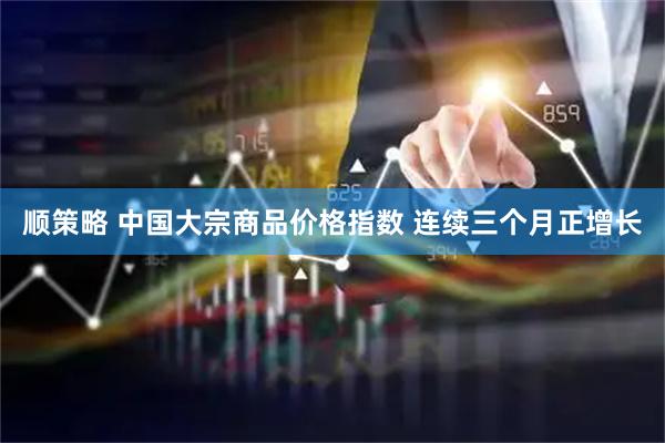 顺策略 中国大宗商品价格指数 连续三个月正增长