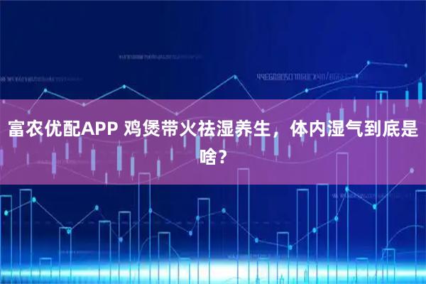 富农优配APP 鸡煲带火祛湿养生，体内湿气到底是啥？