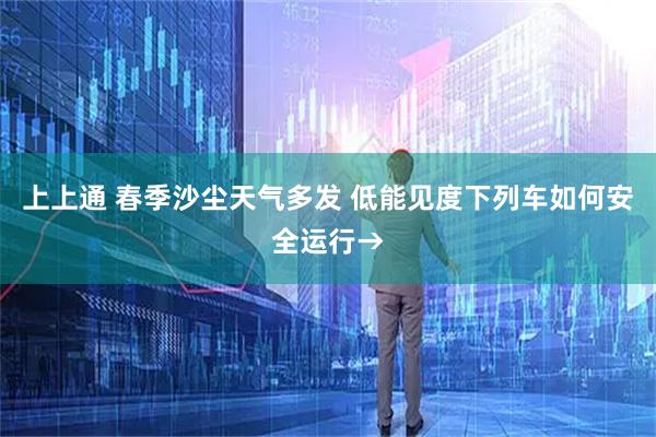 上上通 春季沙尘天气多发 低能见度下列车如何安全运行→