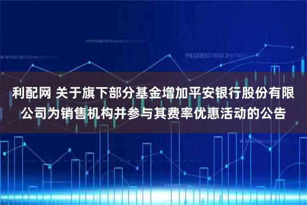 利配网 关于旗下部分基金增加平安银行股份有限公司为销售机构并参与其费率优惠活动的公告
