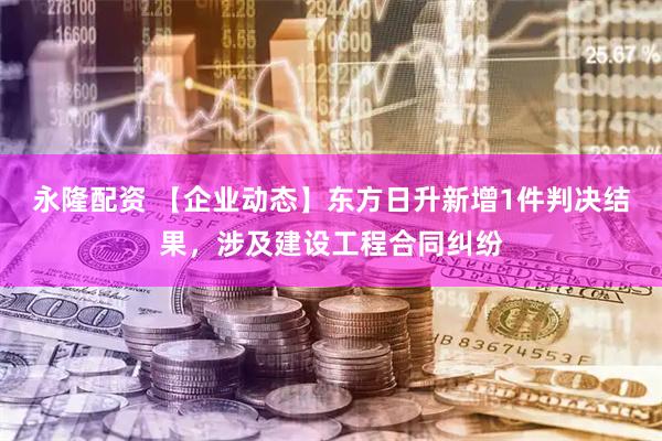 永隆配资 【企业动态】东方日升新增1件判决结果，涉及建设工程合同纠纷