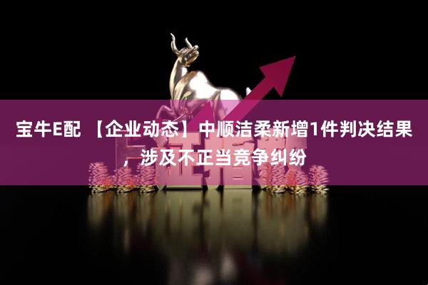 宝牛E配 【企业动态】中顺洁柔新增1件判决结果，涉及不正当竞争纠纷