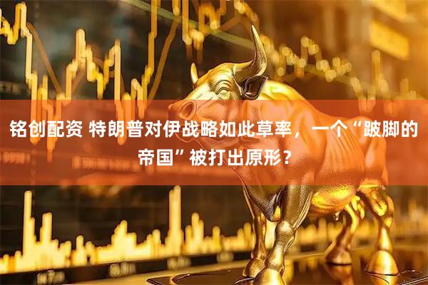 铭创配资 特朗普对伊战略如此草率，一个“跛脚的帝国”被打出原形？