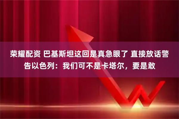 荣耀配资 巴基斯坦这回是真急眼了 直接放话警告以色列：我们可不是卡塔尔，要是敢