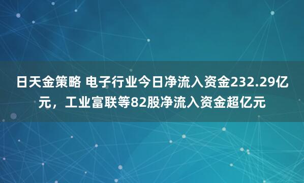 日天金策略 电子行业今日净流入资金232.29亿元，工业富联等82股净流入资金超亿元