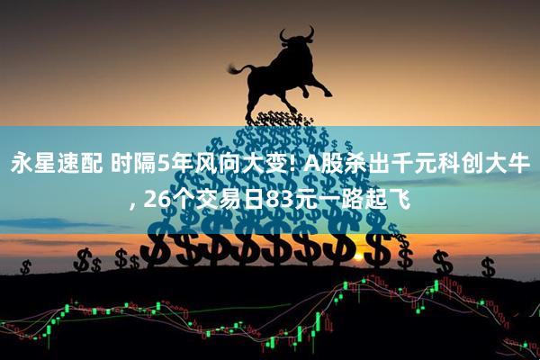永星速配 时隔5年风向大变! A股杀出千元科创大牛, 26个交易日83元一路起飞