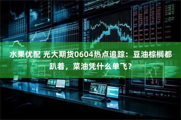 水果优配 光大期货0604热点追踪：豆油棕榈都趴着，菜油凭什么单飞？