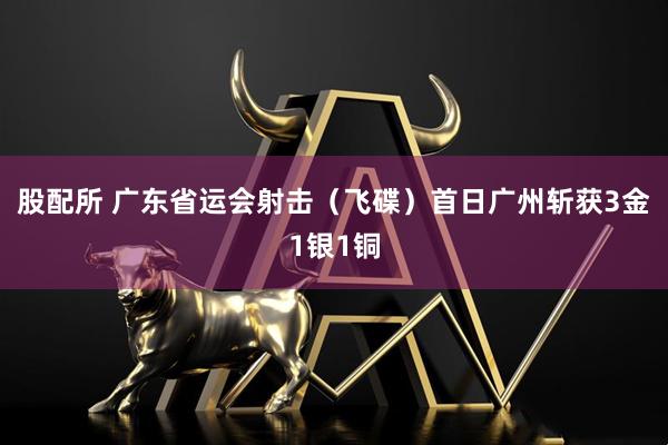 股配所 广东省运会射击（飞碟）首日广州斩获3金1银1铜