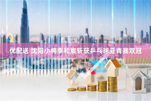 优配送 沈阳小将李和宸斩获乒乓球亚青赛双冠