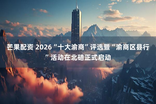 芒果配资 2026“十大渝商”评选暨“渝商区县行”活动在北碚正式启动