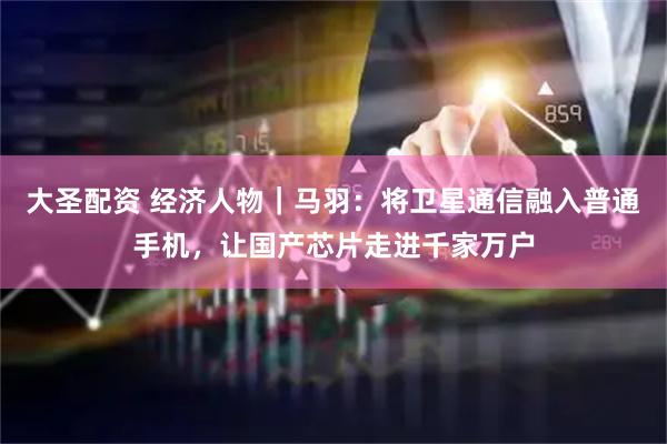 大圣配资 经济人物｜马羽：将卫星通信融入普通手机，让国产芯片走进千家万户