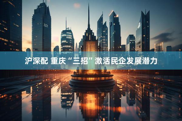 沪深配 重庆“三招”激活民企发展潜力