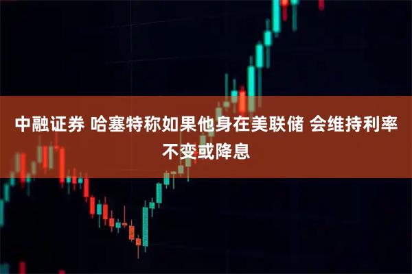中融证券 哈塞特称如果他身在美联储 会维持利率不变或降息