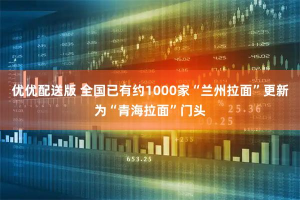 优优配送版 全国已有约1000家“兰州拉面”更新为“青海拉面”门头