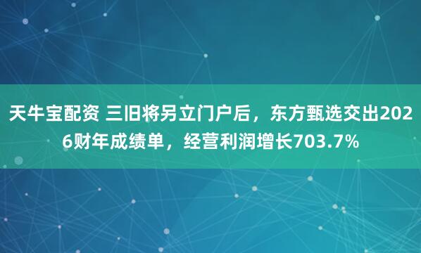 天牛宝配资 三旧将另立门户后，东方甄选交出2026财年成绩单，经营利润增长703.7%