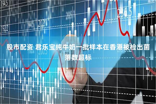 股市配资 君乐宝纯牛奶一批样本在香港被检出菌落数超标