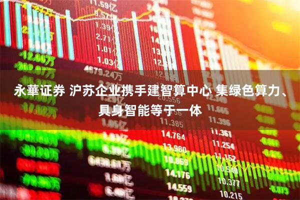 永華证券 沪苏企业携手建智算中心 集绿色算力、具身智能等于一体